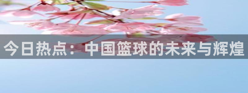 今日热点：中国篮球的未来与辉煌